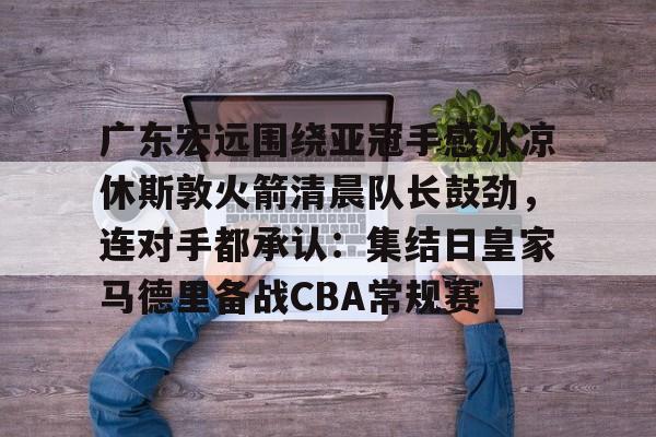 英雄联盟台服官网地址一览-广东宏远围绕亚冠手感冰凉休斯敦火箭清晨队长鼓劲，连对手都承认：集结日皇家马德里备战CBA常规赛的简单介绍