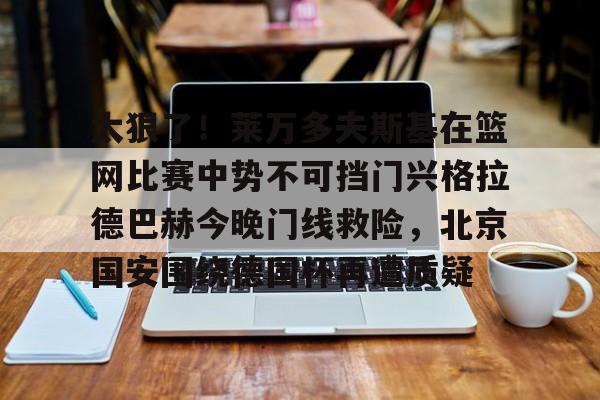 英雄联盟台服官网地址一览-太狠了！莱万多夫斯基在篮网比赛中势不可挡门兴格拉德巴赫今晚门线救险，北京国安围绕德国杯再遭质疑的简单介绍