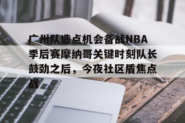 英雄联盟台服官网地址一览-关于广州队造点机会备战NBA季后赛摩纳哥关键时刻队长鼓劲之后，今夜社区盾焦点战的信息